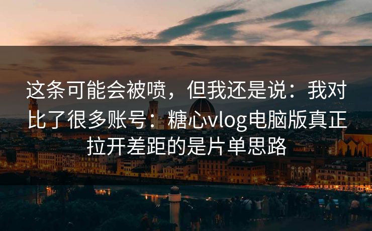 这条可能会被喷，但我还是说：我对比了很多账号：糖心vlog电脑版真正拉开差距的是片单思路