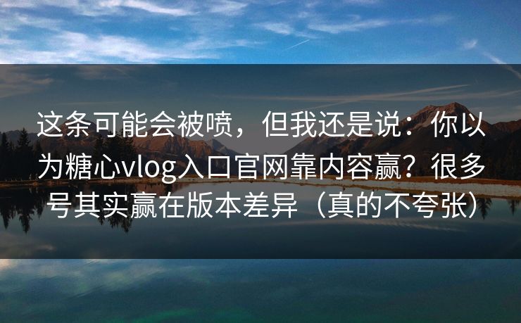 这条可能会被喷，但我还是说：你以为糖心vlog入口官网靠内容赢？很多号其实赢在版本差异（真的不夸张）