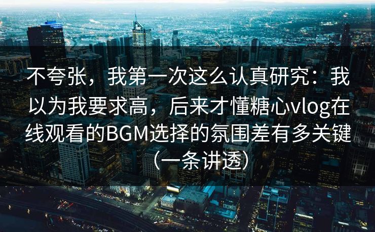 不夸张，我第一次这么认真研究：我以为我要求高，后来才懂糖心vlog在线观看的BGM选择的氛围差有多关键（一条讲透）