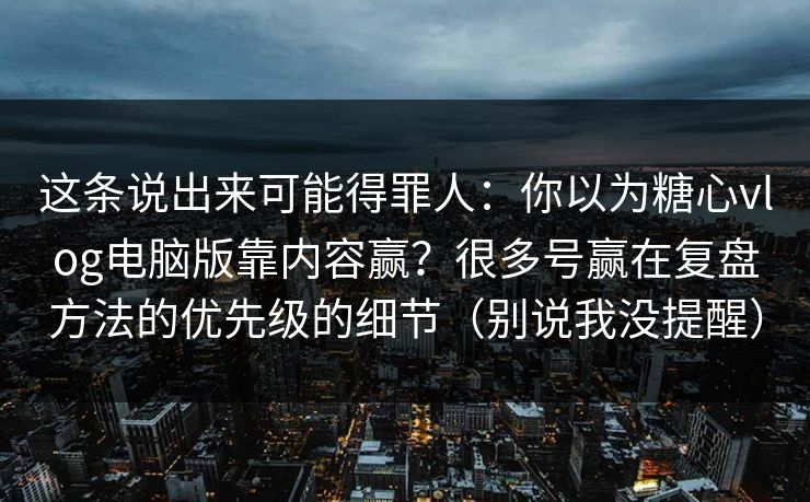 这条说出来可能得罪人：你以为糖心vlog电脑版靠内容赢？很多号赢在复盘方法的优先级的细节（别说我没提醒）