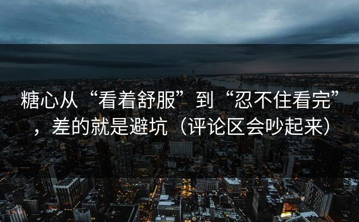 糖心从“看着舒服”到“忍不住看完”，差的就是避坑（评论区会吵起来）