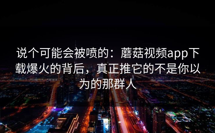 说个可能会被喷的：蘑菇视频app下载爆火的背后，真正推它的不是你以为的那群人